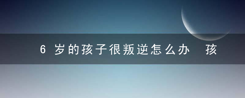 6岁的孩子很叛逆怎么办 孩子6岁很叛逆怎么办